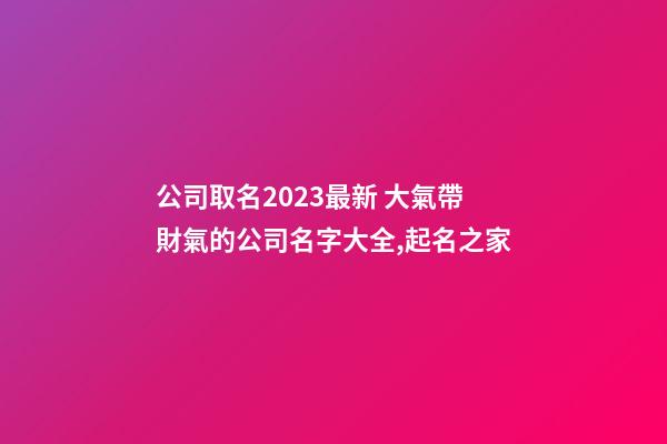 公司取名2023最新 大氣帶財氣的公司名字大全,起名之家